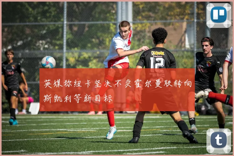 英媒称纽卡坚决不卖霍尔曼联转向斯凯利等新目标