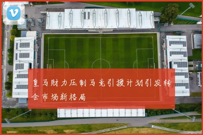 皇马财力压制马竞引援计划引发转会市场新格局