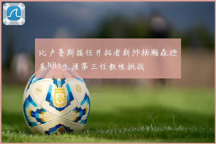 比卢普斯接任开拓者新帅杨瀚森迎来NBA生涯第三任教练挑战