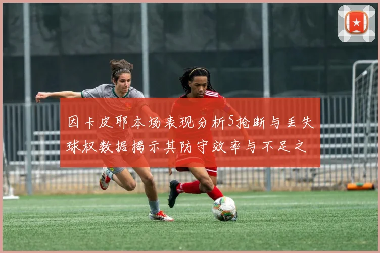 因卡皮耶本场表现分析5抢断与丢失球权数据揭示其防守效率与不足之处