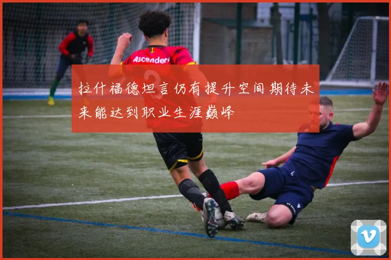 拉什福德坦言仍有提升空间期待未来能达到职业生涯巅峰