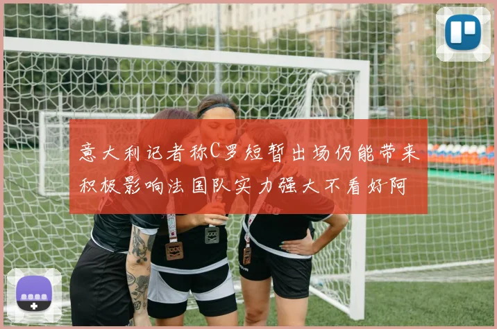意大利记者称C罗短暂出场仍能带来积极影响法国队实力强大不看好阿根廷表现