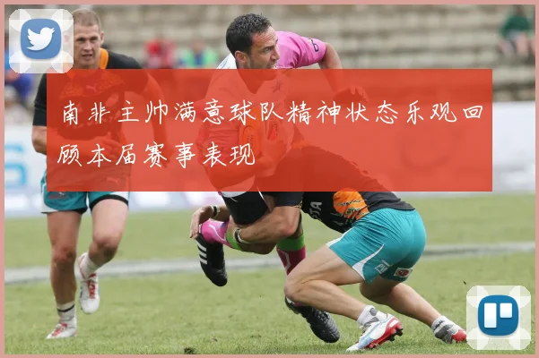 南非主帅满意球队精神状态乐观回顾本届赛事表现