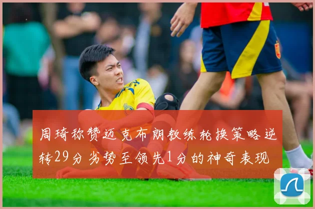 周琦称赞迈克布朗教练轮换策略逆转29分劣势至领先1分的神奇表现
