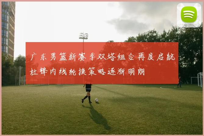 广东男篮新赛季双塔组合再度启航杜锋内线轮换策略逐渐明朗