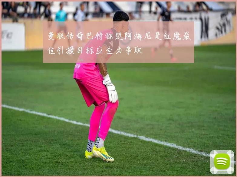 曼联传奇巴特称楚阿梅尼是红魔最佳引援目标应全力争取