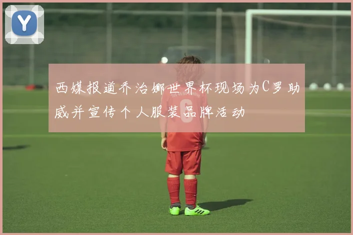 西媒报道乔治娜世界杯现场为C罗助威并宣传个人服装品牌活动
