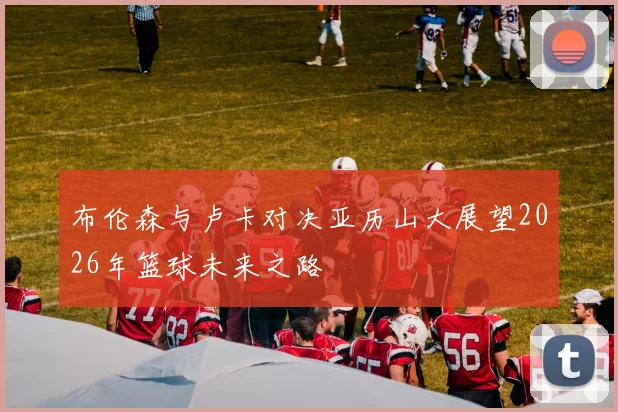 布伦森与卢卡对决亚历山大展望2026年篮球未来之路