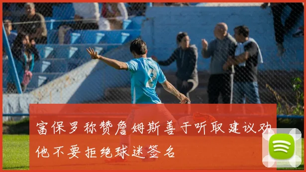 富保罗称赞詹姆斯善于听取建议劝他不要拒绝球迷签名