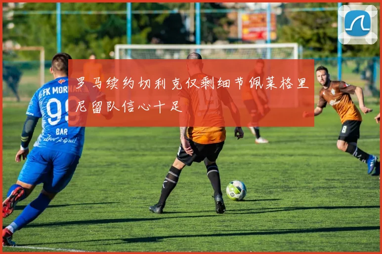 罗马续约切利克仅剩细节佩莱格里尼留队信心十足